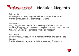 Modules MagentoModules Magento
Paiements :
BankPayment : Pour le paiement par virement bancaire
Morningtime_ogone : Paiement par Ogone
Livraisons :
J2T_TNT_Module : Mode de livraison par relais colis TNT
Owebia Shipping 2 : Permet des règles complexes de livraisonOwebia_Shipping_2 : Permet des règles complexes de livraison
Minerva_Shipping : Permet le retrait en magasin
Backoffice :Backoffice :
BoutikCircus_DeleteOrders : Pour supprimer une commande
annuler
F ti W i Aj t édit i à tFontis_Wysiwyg : Ajoute un éditeur wysiwyg à magento
 