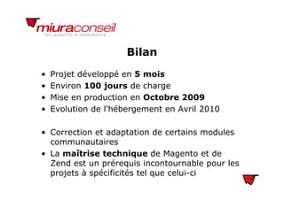 BilanBilan
• Projet développé en 5 moisj pp
• Environ 100 jours de charge
• Mise en production en Octobre 2009Mise en production en Octobre 2009
• Evolution de l’hébergement en Avril 2010
• Correction et adaptation de certains modules
communautaires
• La maîtrise technique de Magento et de
Zend est un prérequis incontournable pour les
projets à spécificités tel que celui-ci
 