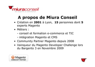A propos de Miura Conseil
• Création en 2001 à Lyon, 15 personnes dont 5
experts Magento
A propos de Miura Conseil
experts Magento
• Métiers :
- conseil et formation e-commerce et TIC- conseil et formation e-commerce et TIC
- intégration Magento et CMS
• Community Partner Magento depuis 2008• Community Partner Magento depuis 2008
• Vainqueur du Magento Developer Challenge lors
du Bargento 3 en Novembre 2009du Bargento 3 en Novembre 2009
 