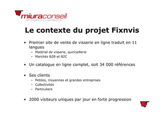 Le contexte du projet FixnvisLe contexte du projet Fixnvis
• Premier site de vente de visserie en ligne traduit en 11
langues
– Matériel de visserie, quincaillerie
– Marchés B2B et B2C
• Un catalogue en ligne complet, soit 34 000 références
• Ses clients
– Petites, moyennes et grandes entreprises
Collectivités– Collectivités
– Particuliers
• 2000 visiteurs uniques par jour en forte progression
 