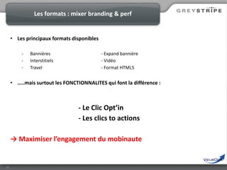 Les formats : mixer branding & perf

• Les principaux formats disponibles
-

Bannières
Interstitiels
Travel

- Expand bannière
- Vidéo
- Format HTML5

• …..mais surtout les FONCTIONNALITES qui font la différence :

- Le Clic Opt’in
- Les clics to actions
→ Maximiser l’engagement du mobinaute

12

 