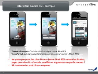 Interstitiel double clic - exemple

•

Taux de clic moyen d’un interstitiel classique : entre 4% et 8%
Taux d’arrivé réel moyen sur la landing page annonceur : entre 1,5% et 2,5%

• Ne payez pas pour des clics d’erreur (entre 30 et 50% suivant les études),
payez pour des clics d’arrivés, qualifiés et augmenter vos performances !
• X4 la conversion post clic en moyenne
13

 