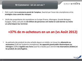 M-Commerce : on en est où ?
•

Petit à petit, le m-commerce prend de l'ampleur, favorisé par l'essor des smartphones et les
stratégies cross-canal des marques

•

14,6% des propriétaires de smartphone en Europe (France, Allemagne, Grande-Bretagne,
Espagne, Italie), soit près de 23 millions de personnes ont réalisé en août dernier au moins
un achat depuis leur terminal.

+37% de m-acheteurs en un an (vs Août 2012)
•

16

Au palmarès des produits les plus achetés depuis un mobile, on trouve les vêtements ou
accessoires (5,4% de l’audience smartphone), les appareils grand public électroniques ou
ménagers (3,8%) à égalité avec livres (sauf les e-books) puis viennent les réservations (tickets) et
les produits de soin/hygiène.

 