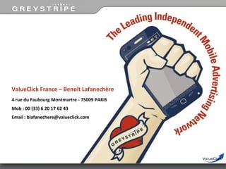 ValueClick France – Benoît Lafanechère
4 rue du Faubourg Montmartre - 75009 PARIS
Mob : 00 (33) 6 20 17 62 43

Email : blafanechere@valueclick.com

 