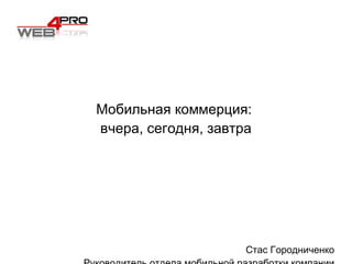 Мобильная коммерция:  вчера, сегодня, завтра Стас Городниченко Руководитель отдела мобильной разработки компании  Web 4 Pro 