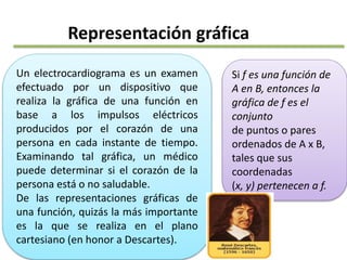 Representación gráfica
Un electrocardiograma es un examen
efectuado por un dispositivo que
realiza la gráfica de una función en
base a los impulsos eléctricos
producidos por el corazón de una
persona en cada instante de tiempo.
Examinando tal gráfica, un médico
puede determinar si el corazón de la
persona está o no saludable.
De las representaciones gráficas de
una función, quizás la más importante
es la que se realiza en el plano
cartesiano (en honor a Descartes).
Si f es una función de
A en B, entonces la
gráfica de f es el
conjunto
de puntos o pares
ordenados de A x B,
tales que sus
coordenadas
(x, y) pertenecen a f.
 