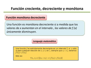 Función monótona decreciente
Una función es monótona decreciente si a medida que los
valores de x aumentan en el intervalo , los valores de f (x)
únicamente disminuyen.
Lenguaje matemático
Función creciente, decreciente y monótona
 