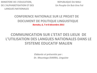 MINISTERE DE L’EDUCATION,  REPUBLIQUE DU MALI DE L’ALPHABETISATION ET DES  Un Peuple-Un But-Une Foi LANGUES NATIONALES  CONFERENCE NATIONALE SUR LE PROJET DE  DOCUMENT DE POLITIQUE LINGUISTIQUE Bamako, 6, 7 et 8 décembre 2011 COMMUNICATION SUR L’ETAT DES LIEUX  DE L’UTILISATION DES LANGUES NATIONALES DANS LE SYSTEME EDUCATIF MALIEN Elaborée et présentée par : Dr. Mountaga DIARRA, Linguiste   
