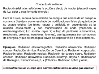 Concepto de radiación
Radiación (del latín radiatio) es la acción y efecto de irradiar (despedir rayos
de luz, calor u otra forma de energía).
Ejemplos: Radiación electromagnética, Radiación ultrasónica, Radiación
sonora, Radiación térmica, Radiación de Cerenkov, Radiación corpuscular,
Radiación solar, Radiación nuclear, Radiación de cuerpo negro, Radiación
cósmica, Radiación Ultravioleta, Radiación Infrarroja, Rayos X, Radiaciones
de Roentgen, Radiaciones α, β, ϫ (fotónica), Radiación óptica y otras.
Generalmente los cuerpo que emiten radiaciones se dice que irradian
Para la Física, se trata de la emisión de energía que emana de un cuerpo o
sustancia (fuentes), como resultado de modificaciones físico y/o química de
su estado original (de forma natural o artificial), en dependencia de la
relación causa-efecto y con manifestación de onda (mecánica o
electromagnética; luz, sonido, rayos X) o flujo de partículas subatómicas,
(electrones, protones, neutrones, fotones), que igualmente son portadoras
de energías, y que se propaga a través del espacio vacío o medio material.
 