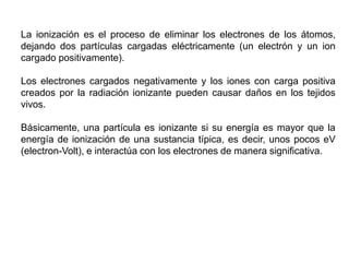 La ionización es el proceso de eliminar los electrones de los átomos,
dejando dos partículas cargadas eléctricamente (un electrón y un ion
cargado positivamente).
Los electrones cargados negativamente y los iones con carga positiva
creados por la radiación ionizante pueden causar daños en los tejidos
vivos.
Básicamente, una partícula es ionizante si su energía es mayor que la
energía de ionización de una sustancia típica, es decir, unos pocos eV
(electron-Volt), e interactúa con los electrones de manera significativa.
 