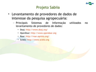 Projeto Sabiia
• Levantamento de provedores de dados de
  interesse da pesquisa agropecuária:
  – Principais Sistemas de Informação      utilizados   no
    levantamento de provedores de dados:
     • Doaj: http://www.doaj.org/
     • OpenDoar: http://www.opendoar.org
     • Roar: http://roar.eprints.org/
     • Scielo: http://www.scielo.org
 