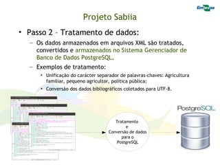 Projeto Sabiia
• Passo 2 – Tratamento de dados:
  – Os dados armazenados em arquivos XML são tratados,
    convertidos e armazenados no Sistema Gerenciador de
    Banco de Dados PostgreSQL.
  – Exemplos de tratamento:
     • Unificação do carácter separador de palavras-chaves: Agricultura
       familiar, pequeno agricultor, política pública;
     • Conversão dos dados bibliográficos coletados para UTF-8.




                                      Tratamento
                                           e
                                   Conversão de dados
                                         para o
                                       PostgreSQL
 