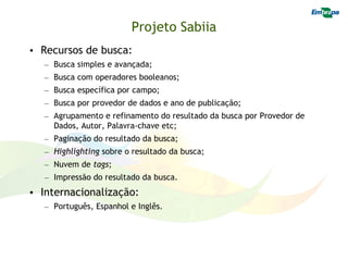 Projeto Sabiia
• Recursos de busca:
  – Busca simples e avançada;
  – Busca com operadores booleanos;
  – Busca específica por campo;
  – Busca por provedor de dados e ano de publicação;
  – Agrupamento e refinamento do resultado da busca por Provedor de
    Dados, Autor, Palavra-chave etc;
  – Paginação do resultado da busca;
  – Highlighting sobre o resultado da busca;
  – Nuvem de tags;
  – Impressão do resultado da busca.
• Internacionalização:
  – Português, Espanhol e Inglês.
 