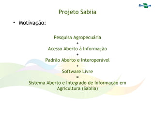Projeto Sabiia
• Motivação:

                Pesquisa Agropecuária
                           +
              Acesso Aberto à Informação
                           +
            Padrão Aberto e Interoperável
                           +
                    Software Livre
                           =
     Sistema Aberto e Integrado de Informação em
                  Agricultura (Sabiia)
 