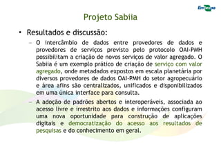 Projeto Sabiia
• Resultados e discussão:
  – O intercâmbio de dados entre provedores de dados e
    provedores de serviços previsto pelo protocolo OAI-PMH
    possibilitam a criação de novos serviços de valor agregado. O
    Sabiia é um exemplo prático de criação de serviço com valor
    agregado, onde metadados expostos em escala planetária por
    diversos provedores de dados OAI-PMH do setor agropecuário
    e área afins são centralizados, unificados e disponibilizados
    em uma única interface para consulta.
  – A adoção de padrões abertos e interoperáveis, associada ao
    acesso livre e irrestrito aos dados e informações configuram
    uma nova oportunidade para construção de aplicações
    digitais e democratização do acesso aos resultados de
    pesquisas e do conhecimento em geral.
 