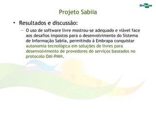 Projeto Sabiia
• Resultados e discussão:
   – O uso de software livre mostrou-se adequado e viável face
     aos desafios impostos para o desenvolvimento do Sistema
     de Informação Sabiia, permitindo à Embrapa conquistar
     autonomia tecnológica em soluções de livres para
     desenvolvimento de provedores de serviços baseados no
     protocolo OAI-PMH.
 