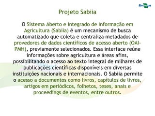 Projeto Sabiia

     O Sistema Aberto e Integrado de Informação em
      Agricultura (Sabiia) é um mecanismo de busca
   automatizado que coleta e centraliza metadados de
 provedores de dados científicos de acesso aberto (OAI-
 PMH), previamente selecionados. Essa interface reúne
       informações sobre agricultura e áreas afins,
possibilitando o acesso ao texto integral de milhares de
      publicações científicas disponíveis em diversas
instituições nacionais e internacionais. O Sabiia permite
 o acesso a documentos como livros, capítulos de livros,
      artigos em periódicos, folhetos, teses, anais e
          proceedings de eventos, entre outros.
 