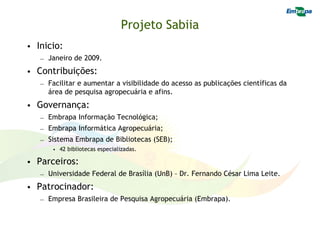 Projeto Sabiia
• Inicio:
   – Janeiro de 2009.
• Contribuições:
   – Facilitar e aumentar a visibilidade do acesso as publicações científicas da
     área de pesquisa agropecuária e afins.
• Governança:
   – Embrapa Informação Tecnológica;
   – Embrapa Informática Agropecuária;
   – Sistema Embrapa de Bibliotecas (SEB);
       • 42 bibliotecas especializadas.

• Parceiros:
   – Universidade Federal de Brasília (UnB) – Dr. Fernando César Lima Leite.
• Patrocinador:
   – Empresa Brasileira de Pesquisa Agropecuária (Embrapa).
 