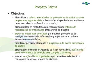 Projeto Sabiia
• Objetivos:
  – identificar e coletar metadados de provedores de dados da área
    de pesquisa agropecuária e áreas afins disponíveis em ambiente
    de acesso aberto no Brasil e no mundo;
  – disponibilizar os metadados coletados em um sistema de
    recuperação de informação (mecanimo de busca);
  – expor os metadados coletados para outros provedores de
    serviços ou sistema de informação que porventura tenham
    interesse em coletá-los;
  – monitorar permanentemente o surgimento de novos provedores
    de dados;
  – estabelecer e reavaliar, quando se fizer necessário, política de
    desenvolvimento da coleção que compõe o sistema;
  – adotar soluções livres e gratuitas que permitam adaptação e
    reúso para desenvolvimento do sistema.
 