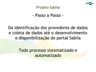 Projeto Sabiia

            - Passo a Passo -

Da identificação dos provedores de dados
e coleta de dados até o desenvolvimento
    e disponibilização do portal Sabiia

     Todo processo sistematizado e
             automatizado
 