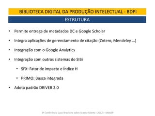BIBLIOTECA DIGITAL DA PRODUÇÃO INTELECTUAL - BDPI
ESTRUTURA
• Permite entrega de metadados DC e Google Scholar

• Integra aplicações de gerenciamento de citação (Zotero, Mendeley …)
• Integração com o Google Analytics
• Integração com outros sistemas do SIBi

• SFX: Fator de impacto e Índice H
• PRIMO: Busca integrada
• Adota padrão DRIVER 2.0

3ª Conferência Luso-Brasileira sobre Acesso Aberto (2012) - SIBIUSP

 