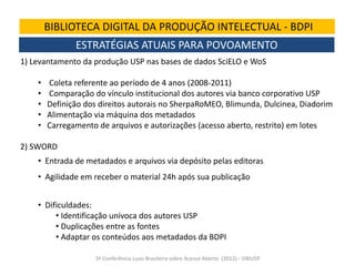 BIBLIOTECA DIGITAL DA PRODUÇÃO INTELECTUAL - BDPI
ESTRATÉGIAS ATUAIS PARA POVOAMENTO
1) Levantamento da produção USP nas bases de dados SciELO e WoS

•
•
•
•
•

Coleta referente ao período de 4 anos (2008-2011)
Comparação do vínculo institucional dos autores via banco corporativo USP
Definição dos direitos autorais no SherpaRoMEO, Blimunda, Dulcinea, Diadorim
Alimentação via máquina dos metadados
Carregamento de arquivos e autorizações (acesso aberto, restrito) em lotes

2) SWORD
• Entrada de metadados e arquivos via depósito pelas editoras
• Agilidade em receber o material 24h após sua publicação
• Dificuldades:
• Identificação unívoca dos autores USP
• Duplicações entre as fontes
• Adaptar os conteúdos aos metadados da BDPI
3ª Conferência Luso-Brasileira sobre Acesso Aberto (2012) - SIBIUSP

 