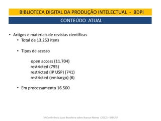BIBLIOTECA DIGITAL DA PRODUÇÃO INTELECTUAL - BDPI
CONTEÚDO ATUAL
• Artigos e materiais de revistas científicas
• Total de 13.253 itens
• Tipos de acesso

open access (11.704)
restricted (795)
restricted (IP USP) (741)
restricted (embargo) (6)
• Em processamento 16.500

3ª Conferência Luso-Brasileira sobre Acesso Aberto (2012) - SIBIUSP

 