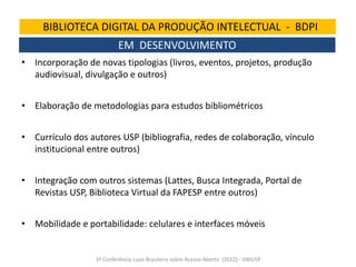 BIBLIOTECA DIGITAL DA PRODUÇÃO INTELECTUAL - BDPI
EM DESENVOLVIMENTO
• Incorporação de novas tipologias (livros, eventos, projetos, produção
audiovisual, divulgação e outros)

• Elaboração de metodologias para estudos bibliométricos
• Currículo dos autores USP (bibliografia, redes de colaboração, vínculo
institucional entre outros)
• Integração com outros sistemas (Lattes, Busca Integrada, Portal de
Revistas USP, Biblioteca Virtual da FAPESP entre outros)

• Mobilidade e portabilidade: celulares e interfaces móveis

3ª Conferência Luso-Brasileira sobre Acesso Aberto (2012) - SIBIUSP

 