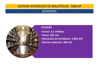 SISTEMA INTEGRADO DE BIBLIOTECAS - SIBiUSP
NÚMEROS

COLEÇÃO
•Livros: 2.1 milhões
•Teses: 255 mil
•Fascículos de Periódicos: 4.893.337
•Outros materiais: 380 mil

 