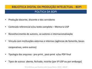 BIBLIOTECA DIGITAL DA PRODUÇÃO INTELECTUAL - BDPI
POLÍTICA DA BDPI
• Produção docente, discente e dos servidores

• Conteúdo referencial e/ou texto completo – Memoria USP
• Reconhecimento de autores, co-autores e internacionalização

• Vínculo com instituições externas e internas (agências de fomento, bases
corporativas, entre outros)
• Tipologia dos arquivos : pre-print , post-print e/ou PDF final
• Tipos de acesso: aberto, fechado, restrito (por IP USP ou por embargo)
3ª Conferência Luso-Brasileira sobre Acesso Aberto (2012) - SIBIUSP

 
