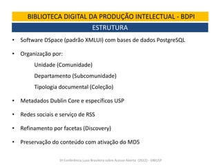 BIBLIOTECA DIGITAL DA PRODUÇÃO INTELECTUAL - BDPI
ESTRUTURA
• Software DSpace (padrão XMLUI) com bases de dados PostgreSQL
• Organização por:
Unidade (Comunidade)
Departamento (Subcomunidade)
Tipologia documental (Coleção)
• Metadados Dublin Core e específicos USP
• Redes sociais e serviço de RSS
• Refinamento por facetas (Discovery)
• Preservação do conteúdo com ativação do MD5
3ª Conferência Luso-Brasileira sobre Acesso Aberto (2012) - SIBIUSP

 