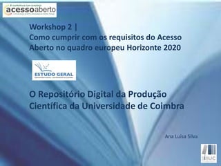 Workshop 2 | 
Como cumprir com os requisitos do Acesso 
Aberto no quadro europeu Horizonte 2020 
O Repositório Digital da Produção 
Científica da Universidade de Coimbra 
Ana Luísa Silva 
 