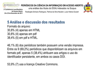 PERIÓDICOS DA CIÊNCIA DA INFORMAÇÃO EM ACESSO ABERTO:
2ª Conferência Luso-Brasileira
                                 uma análise dos títulos do DOAJ indexados na Scopus
            de Acesso Aberto   Rosângela Schwarz Rodrigues, Patricia da Silva Neubert, Luiza Helena Goulart
24 e 25 de Novembro de 2011




    5 Análise e discussão dos resultados
    Formato do arquivo:
    30,8% (4) apenas em HTML
    30,8% (4) apenas em pdf
    38,4% (5) em pdf e HTML.

    46,1% (6) dos periódicos também possuem uma versão impressa.
    Entre os 9 (69,2%) periódicos que disponibilizam os arquivos em
    formato pdf, apenas 5 (38,4%) atribuem aos artigos o uso do
    identificador persistente, em ambos os casos DOI.

    53,9% (7) usa a licença Creative Commons.
 