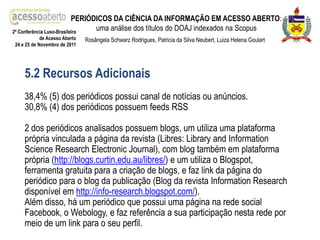 PERIÓDICOS DA CIÊNCIA DA INFORMAÇÃO EM ACESSO ABERTO:
2ª Conferência Luso-Brasileira
                                 uma análise dos títulos do DOAJ indexados na Scopus
            de Acesso Aberto   Rosângela Schwarz Rodrigues, Patricia da Silva Neubert, Luiza Helena Goulart
24 e 25 de Novembro de 2011




    5.2 Recursos Adicionais
    38,4% (5) dos periódicos possui canal de notícias ou anúncios.
    30,8% (4) dos periódicos possuem feeds RSS

    2 dos periódicos analisados possuem blogs, um utiliza uma plataforma
    própria vinculada a página da revista (Libres: Library and Information
    Science Research Electronic Journal), com blog também em plataforma
    própria (http://blogs.curtin.edu.au/libres/) e um utiliza o Blogspot,
    ferramenta gratuita para a criação de blogs, e faz link da página do
    periódico para o blog da publicação (Blog da revista Information Research
    disponível em http://info-research.blogspot.com/).
    Além disso, há um periódico que possui uma página na rede social
    Facebook, o Webology, e faz referência a sua participação nesta rede por
    meio de um link para o seu perfil.
 