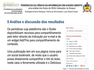 PERIÓDICOS DA CIÊNCIA DA INFORMAÇÃO EM ACESSO ABERTO:
2ª Conferência Luso-Brasileira
                                 uma análise dos títulos do DOAJ indexados na Scopus
            de Acesso Aberto   Rosângela Schwarz Rodrigues, Patricia da Silva Neubert, Luiza Helena Goulart
24 e 25 de Novembro de 2011




    5 Análise e discussão dos resultados
    Os periódicos cuja plataforma são o Scielo
    disponibilizam recursos para compartilhamento
    pelo leitor através da Indicação por e-mail e de
    um widget AddThis para compartilhamento de
    conteúdo.

    Uma publicação tem em sua página ícone para
    um social bookmark, de modo que o usuário
    possa diretamente compartilhar o link do texto,
    neste caso a ferramenta utilizada é o Delicious.
                                                                                     Figura 1 – Serviços personalizados do Scielo
 