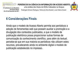 PERIÓDICOS DA CIÊNCIA DA INFORMAÇÃO EM ACESSO ABERTO:
2ª Conferência Luso-Brasileira
                                 uma análise dos títulos do DOAJ indexados na Scopus
            de Acesso Aberto   Rosângela Schwarz Rodrigues, Patricia da Silva Neubert, Luiza Helena Goulart
24 e 25 de Novembro de 2011




    6 Considerações Finais

    Ainda que o modelo de Acesso Aberto permita aos periódicos a
    adoção de ferramentas web que possam auxiliar a promoção e a
    divulgação dos conteúdos publicados, e que o modelo de
    publicação eletrônica possa proporcionar outras formas de
    comunicação do conhecimento científico, para além do textual,
    percebe-se que em sua maioria os periódicos não utilizam estes
    recursos, prevalecendo ainda no ambiente digital o modelo de
    publicação estabelecido no impresso.
 
