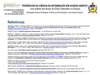 PERIÓDICOS DA CIÊNCIA DA INFORMAÇÃO EM ACESSO ABERTO:
2ª Conferência Luso-Brasileira
                                 uma análise dos títulos do DOAJ indexados na Scopus
            de Acesso Aberto             Rosângela Schwarz Rodrigues, Patricia da Silva Neubert, Luiza Helena Goulart
24 e 25 de Novembro de 2011




    Referências
    ARENCIBIA JORGE R, CARVAJAL ESPINO R. Los índices H, G y R: su uso para identificar autores líderes en el área de la comunicación durante el período 2001-
    2006. Acime v. 17, n. 4, p. 1-9, 2008. Disponível em: <http://scielo-log.bireme.br/scielolog/scielolog.php?script=sci_journalstat&lng=pt&pid=1024-
    9435&app=scielocu&server=scielo.sld.cu>. Acesso em: 02 mai 2011.
    BARBETTA, Pedro A. Estatística aplicada ás ciências sociais. 7. ed. Florianópolis: Ed. da UFSC, 2007.
    BOLAÑO, C.; KOBASHI, N.; SANTOS, R.. A lógica econômica da edição cientifica certificada. Encontros Bibli, Florianópolis, n. esp., 1º sem. 2006. Disponível em:
    <http://www.periodicos.ufsc.br/index.php/eb/article/view/349/397>. Acesso em: 12 abr. 2011.
    COSTA, Sely. Abordagens, estratégias e ferramentas para o acesso aberto via periódicos e repositórios institucionais em instituições acadêmicas brasileiras. Liinc
    em Revista, v.4, n.2, setembro 2008. p. 218-232. Disponível em: <http://revista.ibict.br/liinc/index.php/liinc/article/viewFile/281/172>. Acesso em: 15 nov 2008.
    COSTA, Sely M. S.. Filosofia aberta, modelos de negócios e agências de fomento: elementos essenciais a uma discussão sobre o acesso aberto à informação
    científica. Ci. Inf., Brasília, v. 35, n. 2, Ago. 2006. Disponível em: < http://www.scielo.br/pdf/ci/v35n2/a05v35n2.pdf>. Acesso em 01 ago 2009.
    ERDMANN, Alacoque Lorenzini. et al. A avaliação de periódicos científicos qualis e a produção brasileira de artigos da área de enfermagem. Rev Latino-am
    Enfermagem, v. 17, n. 3, p. 120-127, maio/jun. 2009. Disponível em: <www.eerp.usp.br/rlae>. Acesso em: 02 mai 2011.
    GIL, Antonio Carlos. Como elaborar projetos de pesquisa. São Paulo: Atlas, 2002. 175 p.
    GUÉDON, Jean-Claude. Oldenburg's Long Shadow: Librarians, Research Scientists, Publishers, and the Control of Scientific Publishing. Association of
    Research Libraries. 2001. Disponível em: <http://www.arl.org/resources/pubs/mmproceedings/138guedon.shtml>. Acesso em: 10 de jul. de 2011.
    GUÉDON, Jean-Claude. Acesso Aberto e divisão entre ciência predoinante e ciência periférica. In: FERREIRA, Sueli Mara Soares Pinto; TARGINO, Maria das
    Graças (Org.). Acessibilidade e visibilidade de revistas científicas eletrônicas. São Paulo: Editora SENAC: Cengage Learning, 2010.p.21-78
    HARNAD, S. Entrevista com Stevan Harnad. Encontros Bibli, Florianópolis,
    v. esp, 1º sem., 2007. Disponível em:
    <http://www.periodicos.ufsc.br/index.php/eb/article/view/647/518>. Acesso em: 01 ago 2009.
    HESS, Charlotte, OSTROM, Elinor. Undestanding Knowledge as a Commons; form theory to practice. Cambridge, USA: MIT Press, 2007.
    HOUGHTON, John et al. Economic Implications of alternative scholarly publishing models: exploring the costs and the benefits. Bristol: JISC, 2009.
    KING, Donald W.; TENOPIR, Carol. A publicação de revistas eletrônicas: economia da produção, distribuição e uso. Ciência da Informação, Brasília, v. 27, n. 2, p.
    176-182, maio/ago. 1998. Disponível em: < http://www.scielo.br/pdf/ci/v27n2/2729810.pdf> Acesso em: 12 abr. 2011.
 