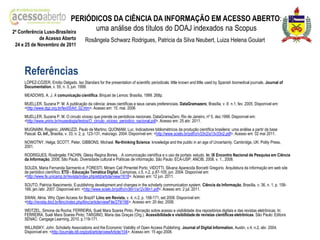 PERIÓDICOS DA CIÊNCIA DA INFORMAÇÃO EM ACESSO ABERTO:
2ª Conferência Luso-Brasileira
                                 uma análise dos títulos do DOAJ indexados na Scopus
            de Acesso Aberto             Rosângela Schwarz Rodrigues, Patricia da Silva Neubert, Luiza Helena Goulart
24 e 25 de Novembro de 2011




    Referências
    LÓPEZ-CÓZER, Emílio Delgado. Iso Standars for the presentation of scientific periodicals: little known and little used by Spanish biomedical journals. Journal of
    Documentation, v. 55, n. 3, jun. 1999.
    MEADOWS, A. J. A comunicação científica. Briquet de Lemos: Brasília, 1999. 268p.
    MUELLER, Suzana P. M. A publicação da ciência: áreas científicas e seus canais preferenciais. DataGramazero, Brasília, v .6 n.1, fev. 2005. Disponível em:
    <http://www.dgz.org.br/fev05/Art_02.htm>. Acesso em: 15. mai. 2006
    MUELLER, Suzana P. M. O circulo vicioso que prende os periódicos nacionais. DataGramaZero. Rio de Janeiro, nº 0, dez.1999. Disponível em:
    <http://www.unirio.br/museologia/textos/O_circulo_vicioso_periodico_nacional.pdf>. Acesso em: 25 abr. 2011.
    MUGNAINI, Rogério; JANNUZZI, Paulo de Martino; QUONIAM, Luc. Indicadores bibliométricos da produção científica brasileira: uma análise a partir da base
    Pascal. Ci. Inf., Brasília, v. 33, n. 2, p. 123-131, maio/ago. 2004. Disponível em: <http://www.scielo.br/pdf/ci/v33n2/a13v33n2.pdf>. Acesso em: 02 mai 2011.
    NOWOTNY, Helga; SCOTT, Peter, GIBBONS, Michael. Re-thinking Science: knowledge and the public in an age of Uncertainty. Cambridge, UK: Polity Press,
    2001.
    RODRIGUES, Rosângela; FACHIN, Gleisy Regina Bories. . A comunicação científica e o uso de portais: estudo. In: IX Encontro Nacional de Pesquisa em Ciência
    da Informação, 2008, São Paulo. Diversidade cultural e Políticas de informação. São Paulo: ECA-USP; ANCIB, 2008. v. 1., 2008.
    SOUZA, Maria Fernanda Sarmento e; FORESTI, Miriam Celí Pimentel Porto; VIDOTTI, Silvana Aparecida Borcetti Gregorio. Arquitetura da informação em web site
    de periódico científico. ETD - Educação Temática Digital, Campinas, v.5, n.2, p.87-105, jun. 2004. Disponível em:
    <http://www.fe.unicamp.br/revista/index.php/etd/article/view/1618>. Acesso em: 12 jun. 2011.
    SOUTO, Patricia Nascimento. E-publishing development and changes in the scholarly communication system. Ciência da Informação, Brasília, v. 36, n. 1, p. 158-
    166, jan./abr. 2007. Disponível em: <http://www.scielo.br/pdf/ci/v36n1/a12v36n1.pdf>. Acesso em: 2 jul. 2011.
    SWAN, Alma. Why Open Access for Brazil? Liinc em Revista, v. 4, n.2, p. 158-171, set 2008. Disponível em:
    <http://revista.ibict.br/liinc/index.php/liinc/article/viewFile/279/166>. Acesso em: 20 dez. 2008.
    WEITZEL, Simone da Rocha; FERREIRA, Sueli Mara Soares Pinto. Perceção sobre acesso e visibilidade dos repositórios digitais e das revistas eletrônicas. In:
    FERREIRA, Sueli Mara Soares Pinto; TARGINO, Maria das Graças (Org.). Acessibilidade e visibilidade de revistas científicas eletrônicas. São Paulo: Editora
    SENAC: Cengage Learning, 2010. p.119-171.
    WILLINSKY, John. Scholarly Associations and the Economic Viability of Open Access Publishing. Journal of Digital Information, Austin, v.4, n.2, abr. 2004.
    Disponível em: <http://journals.tdl.org/jodi/article/viewArticle/104>. Acesso em: 15 ago 2008.
 