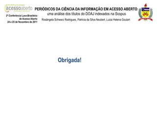 PERIÓDICOS DA CIÊNCIA DA INFORMAÇÃO EM ACESSO ABERTO:
2ª Conferência Luso-Brasileira
                                 uma análise dos títulos do DOAJ indexados na Scopus
            de Acesso Aberto   Rosângela Schwarz Rodrigues, Patricia da Silva Neubert, Luiza Helena Goulart
24 e 25 de Novembro de 2011




                                            Obrigada!
 