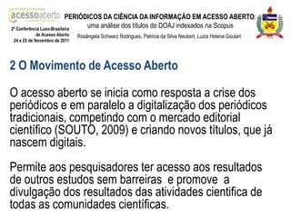 PERIÓDICOS DA CIÊNCIA DA INFORMAÇÃO EM ACESSO ABERTO:
2ª Conferência Luso-Brasileira
                                 uma análise dos títulos do DOAJ indexados na Scopus
            de Acesso Aberto   Rosângela Schwarz Rodrigues, Patricia da Silva Neubert, Luiza Helena Goulart
24 e 25 de Novembro de 2011




2 O Movimento de Acesso Aberto

O acesso aberto se inicia como resposta a crise dos
periódicos e em paralelo a digitalização dos periódicos
tradicionais, competindo com o mercado editorial
científico (SOUTO, 2009) e criando novos títulos, que já
nascem digitais.
Permite aos pesquisadores ter acesso aos resultados
de outros estudos sem barreiras e promove a
divulgação dos resultados das atividades cientifica de
todas as comunidades científicas.
 