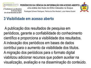 PERIÓDICOS DA CIÊNCIA DA INFORMAÇÃO EM ACESSO ABERTO:
2ª Conferência Luso-Brasileira
                                 uma análise dos títulos do DOAJ indexados na Scopus
            de Acesso Aberto   Rosângela Schwarz Rodrigues, Patricia da Silva Neubert, Luiza Helena Goulart
24 e 25 de Novembro de 2011



3 Visibilidade em acesso aberto

 A publicação dos resultados de pesquisa em
periódicos, garante a confiabilidade do conhecimento
científico e proporciona a visibilidade dos resultados.
A indexação dos periódicos em bases de dados
contribui para o aumento da visibilidade dos títulos.
A migração dos periódicos para o formato digital
viabilizou adicionar recursos que podem auxiliar na
visualização, avaliação e na disseminação do conteúdo.
 