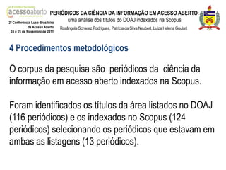 PERIÓDICOS DA CIÊNCIA DA INFORMAÇÃO EM ACESSO ABERTO:
2ª Conferência Luso-Brasileira
                                 uma análise dos títulos do DOAJ indexados na Scopus
            de Acesso Aberto   Rosângela Schwarz Rodrigues, Patricia da Silva Neubert, Luiza Helena Goulart
24 e 25 de Novembro de 2011



4 Procedimentos metodológicos

O corpus da pesquisa são periódicos da ciência da
informação em acesso aberto indexados na Scopus.

Foram identificados os títulos da área listados no DOAJ
(116 periódicos) e os indexados no Scopus (124
periódicos) selecionando os periódicos que estavam em
ambas as listagens (13 periódicos).
 
