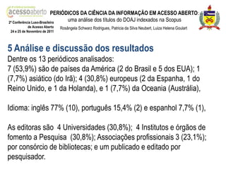 PERIÓDICOS DA CIÊNCIA DA INFORMAÇÃO EM ACESSO ABERTO:
2ª Conferência Luso-Brasileira
                                 uma análise dos títulos do DOAJ indexados na Scopus
             de Acesso Aberto   Rosângela Schwarz Rodrigues, Patricia da Silva Neubert, Luiza Helena Goulart
 24 e 25 de Novembro de 2011



5 Análise e discussão dos resultados
Dentre os 13 periódicos analisados:
7 (53,9%) são de países da América (2 do Brasil e 5 dos EUA); 1
(7,7%) asiático (do Irã); 4 (30,8%) europeus (2 da Espanha, 1 do
Reino Unido, e 1 da Holanda), e 1 (7,7%) da Oceania (Austrália),

Idioma: inglês 77% (10), português 15,4% (2) e espanhol 7,7% (1),

As editoras são 4 Universidades (30,8%); 4 Institutos e órgãos de
fomento a Pesquisa (30,8%); Associações profissionais 3 (23,1%);
por consórcio de bibliotecas; e um publicado e editado por
pesquisador.
 