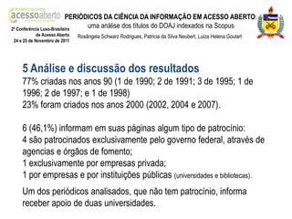 PERIÓDICOS DA CIÊNCIA DA INFORMAÇÃO EM ACESSO ABERTO:
2ª Conferência Luso-Brasileira
                                 uma análise dos títulos do DOAJ indexados na Scopus
            de Acesso Aberto   Rosângela Schwarz Rodrigues, Patricia da Silva Neubert, Luiza Helena Goulart
24 e 25 de Novembro de 2011




    5 Análise e discussão dos resultados
    77% criadas nos anos 90 (1 de 1990; 2 de 1991; 3 de 1995; 1 de
    1996; 2 de 1997; e 1 de 1998)
    23% foram criados nos anos 2000 (2002, 2004 e 2007).

    6 (46,1%) informam em suas páginas algum tipo de patrocínio:
    4 são patrocinados exclusivamente pelo governo federal, através de
    agencias e órgãos de fomento;
    1 exclusivamente por empresas privada;
    1 por empresas e por instituições públicas (universidades e bibliotecas).
    Um dos periódicos analisados, que não tem patrocínio, informa
    receber apoio de duas universidades.
 