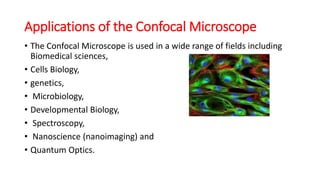Applications of the Confocal Microscope
• The Confocal Microscope is used in a wide range of fields including
Biomedical sciences,
• Cells Biology,
• genetics,
• Microbiology,
• Developmental Biology,
• Spectroscopy,
• Nanoscience (nanoimaging) and
• Quantum Optics.
 