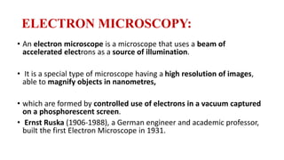 ELECTRON MICROSCOPY:
• An electron microscope is a microscope that uses a beam of
accelerated electrons as a source of illumination.
• It is a special type of microscope having a high resolution of images,
able to magnify objects in nanometres,
• which are formed by controlled use of electrons in a vacuum captured
on a phosphorescent screen.
• Ernst Ruska (1906-1988), a German engineer and academic professor,
built the first Electron Microscope in 1931.
 