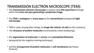 TRANSMISSION ELECTRON MICROSCOPE (TEM):
• The transmission electron microscope is used to view thin specimens through
which electrons can pass generating a projection image.
• The TEM is analogous in many ways to the conventional (compound) light
microscope.
• TEM is used, among other things, to image the interior of cells (in thin sections),
• the structure of protein molecules (contrasted by metal shadowing),
• the organization of molecules in viruses and cytoskeletal filaments
• (prepared by the negative staining technique),
• and the arrangement of protein molecules in cell membranes (by freeze-
fracture).
 