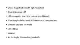 • Grater magnification with high resolution
• Resolving power 10A
• 100times grater than light microscope (200nm).
• Wave length of electron is 100000 shorter than photons
• Ultrathin sections are made
• Embedding
• freezing
• Sectioning by diamond or glass knife.
 
