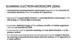 • Conventional scanning electron microscopy depends on the emission of
secondary electrons from the surface of a specimen.
• Because of its great depth of focus, a scanning electron microscope is the
EM analog of a stereo light microscope.
• It provides detailed images of the surfaces of cells and whole organisms
that are not possible by TEM.
• It can also be used for particle counting and size determination, and for
process control.
• It is termed a scanning electron microscope because the image is formed
by scanning a focused electron beam onto the surface of the specimen in
a raster pattern.
SCANNING ELECTRON MICROSCOPE (SEM):
 