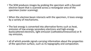 • The SEM produces images by probing the specimen with a focused
electron beam that is scanned across a rectangular area of the
specimen (raster scanning).
• When the electron beam interacts with the specimen, it loses energy
by a variety of mechanisms.
• The lost energy is converted into alternative forms such as heat,
emission of low-energy secondary electrons and high-energy
backscattered electrons, light emission (cathodoluminescence) or X-
ray emission,
• all of which provide signals carrying information about the properties
of the specimen surface, such as its topography and composition.
 